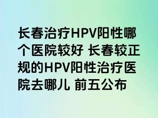 长春治疗HPV阳性哪个医院较好 长春较正规的HPV阳性治疗医院去哪儿 前五公布