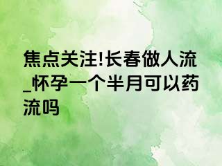 焦点关注!长春做人流_怀孕一个半月可以药流吗