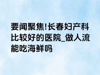 要闻聚焦!长春妇产科比较好的医院_做人流能吃海鲜吗