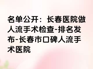 名单公开：长春医院做人流手术检查-排名发布-长春市口碑人流手术医院