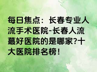 每日焦点：长春专业人流手术医院-长春人流蕞好医院的是哪家?十大医院排名榜！