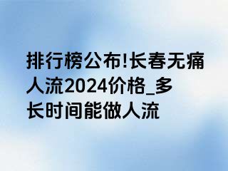 排行榜公布!长春无痛人流2024价格_多长时间能做人流