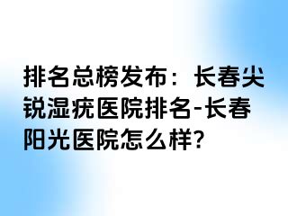 排名总榜发布：长春尖锐湿疣医院排名-长春阳光医院怎么样?