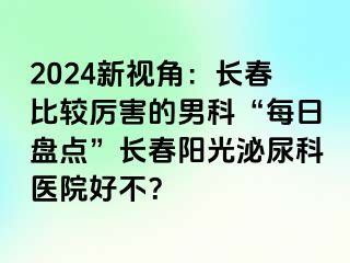 2024新视角：长春比较厉害的男科“每日盘点”长春阳光泌尿科医院好不？