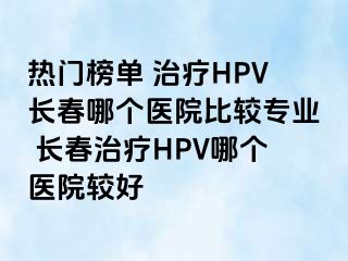 热门榜单 治疗HPV长春哪个医院比较专业 长春治疗HPV哪个医院较好