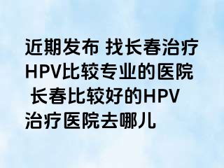 近期发布 找长春治疗HPV比较专业的医院 长春比较好的HPV治疗医院去哪儿