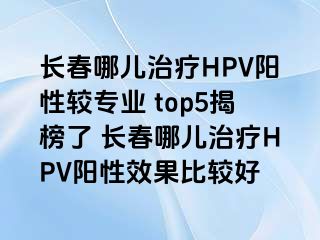 长春哪儿治疗HPV阳性较专业 top5揭榜了 长春哪儿治疗HPV阳性效果比较好