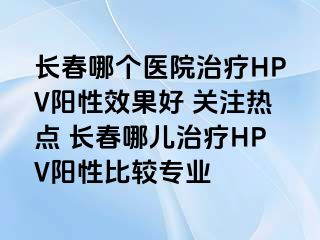 长春哪个医院治疗HPV阳性效果好 关注热点 长春哪儿治疗HPV阳性比较专业