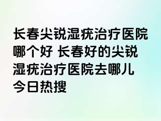 长春尖锐湿疣治疗医院哪个好 长春好的尖锐湿疣治疗医院去哪儿 今日热搜