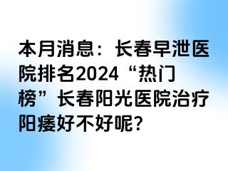 本月消息：长春早泄医院排名2024“热门榜”长春阳光医院治疗阳痿好不好呢？