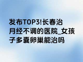 发布TOP3!长春治月经不调的医院_女孩子多囊卵巢能治吗