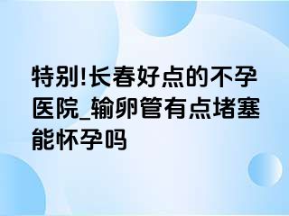 特别!长春好点的不孕医院_输卵管有点堵塞能怀孕吗