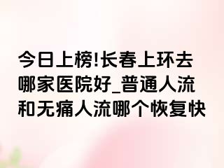 今日上榜!长春上环去哪家医院好_普通人流和无痛人流哪个恢复快