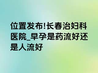 位置发布!长春治妇科医院_早孕是药流好还是人流好