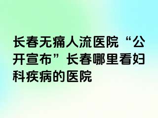 长春无痛人流医院“公开宣布”长春哪里看妇科疾病的医院