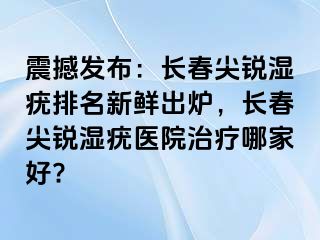 震撼发布：长春尖锐湿疣排名新鲜出炉，长春尖锐湿疣医院治疗哪家好?