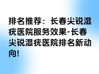 排名推荐：长春尖锐湿疣医院服务效果-长春尖锐湿疣医院排名新动向!