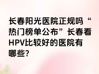 长春阳光医院正规吗“热门榜单公布”长春看HPV比较好的医院有哪些?