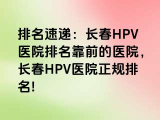 排名速递：长春HPV医院排名靠前的医院，长春HPV医院正规排名!