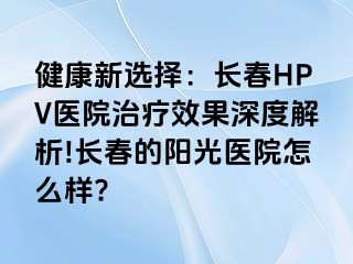 健康新选择：长春HPV医院治疗效果深度解析!长春的阳光医院怎么样?