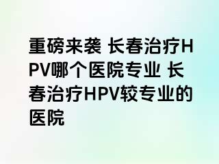 重磅来袭 长春治疗HPV哪个医院专业 长春治疗HPV较专业的医院