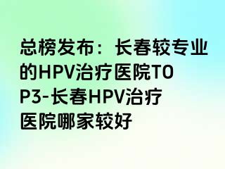 总榜发布：长春较专业的HPV治疗医院TOP3-长春HPV治疗医院哪家较好