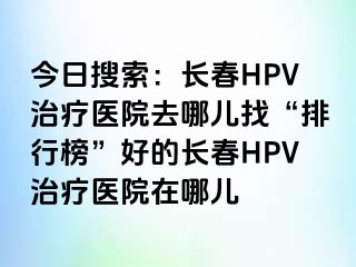 今日搜索：长春HPV治疗医院去哪儿找“排行榜”好的长春HPV治疗医院在哪儿