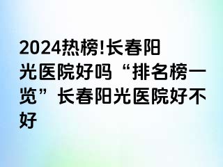 2024热榜!长春阳光医院好吗“排名榜一览”长春阳光医院好不好