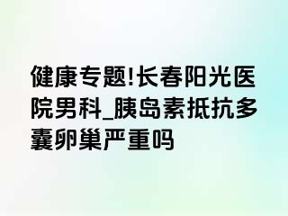 健康专题!长春阳光医院男科_胰岛素抵抗多囊卵巢严重吗