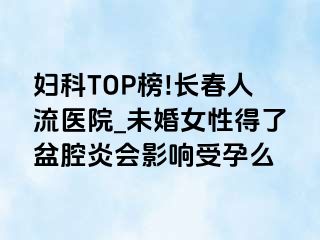 妇科TOP榜!长春人流医院_未婚女性得了盆腔炎会影响受孕么