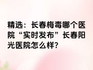 精选：长春梅毒哪个医院“实时发布”长春阳光医院怎么样?