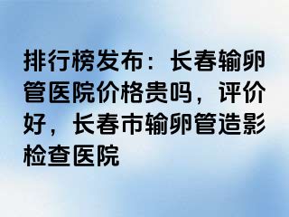 排行榜发布：长春输卵管医院价格贵吗，评价好，长春市输卵管造影检查医院