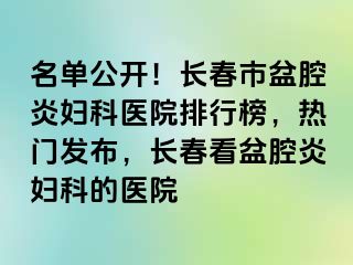 名单公开！长春市盆腔炎妇科医院排行榜，热门发布，长春看盆腔炎妇科的医院