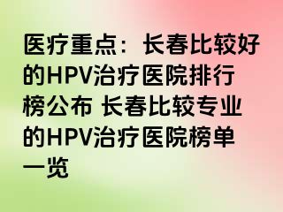 医疗重点：长春比较好的HPV治疗医院排行榜公布 长春比较专业的HPV治疗医院榜单一览