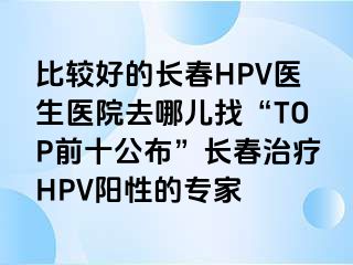 比较好的长春HPV医生医院去哪儿找“TOP前十公布”长春治疗HPV阳性的专家