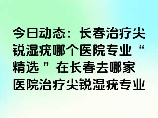 今日动态：长春治疗尖锐湿疣哪个医院专业“精选 ”在长春去哪家医院治疗尖锐湿疣专业