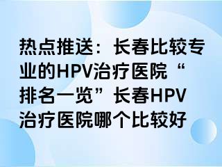 热点推送：长春比较专业的HPV治疗医院“排名一览”长春HPV治疗医院哪个比较好