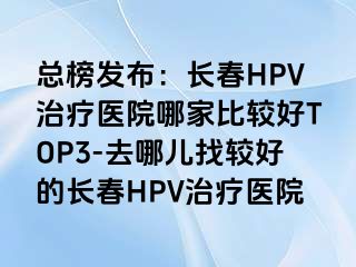 总榜发布：长春HPV治疗医院哪家比较好TOP3-去哪儿找较好的长春HPV治疗医院