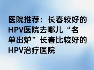 医院推荐：长春较好的HPV医院去哪儿“名单出炉”长春比较好的HPV治疗医院