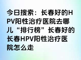 今日搜索：长春好的HPV阳性治疗医院去哪儿“排行榜”长春好的长春HPV阳性治疗医院怎么走