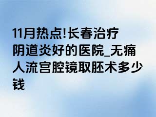 11月热点!长春治疗阴道炎好的医院_无痛人流宫腔镜取胚术多少钱