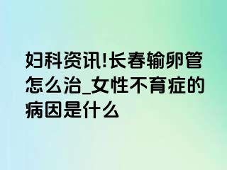 妇科资讯!长春输卵管怎么治_女性不育症的病因是什么