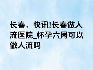 长春、快讯!长春做人流医院_怀孕六周可以做人流吗