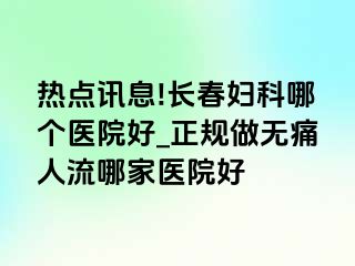 热点讯息!长春妇科哪个医院好_正规做无痛人流哪家医院好