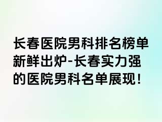 长春医院男科排名榜单新鲜出炉-长春实力强的医院男科名单展现！