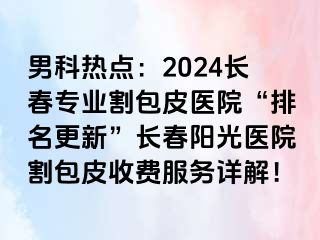 男科热点：2024长春专业割包皮医院“排名更新”长春阳光医院割包皮收费服务详解！