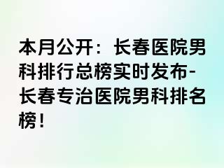 本月公开：长春医院男科排行总榜实时发布-长春专治医院男科排名榜！