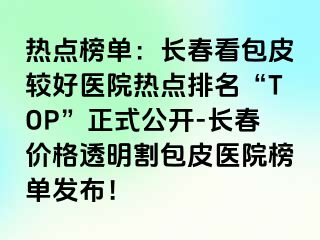 热点榜单：长春看包皮较好医院热点排名“TOP”正式公开-长春价格透明割包皮医院榜单发布！