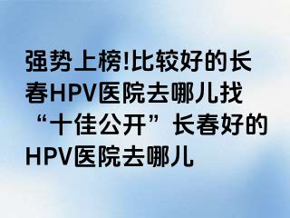 强势上榜!比较好的长春HPV医院去哪儿找“十佳公开”长春好的HPV医院去哪儿