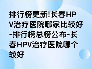 排行榜更新!长春HPV治疗医院哪家比较好-排行榜总榜公布-长春HPV治疗医院哪个较好